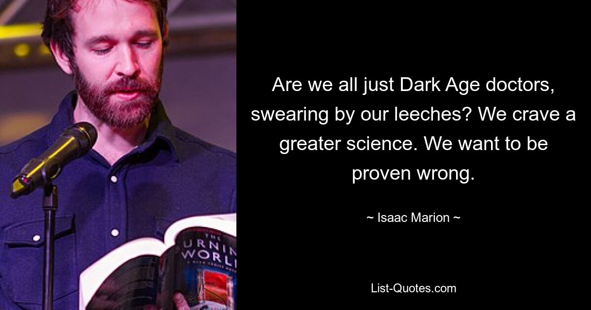 Are we all just Dark Age doctors, swearing by our leeches? We crave a greater science. We want to be proven wrong. — © Isaac Marion