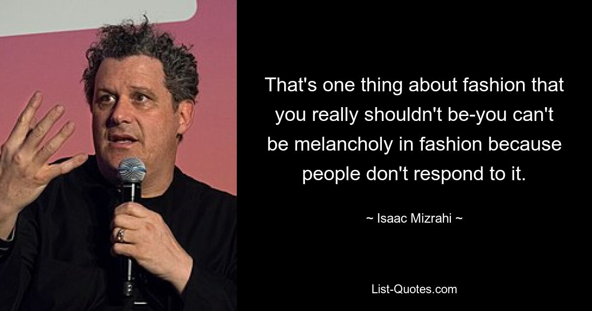 That's one thing about fashion that you really shouldn't be-you can't be melancholy in fashion because people don't respond to it. — © Isaac Mizrahi