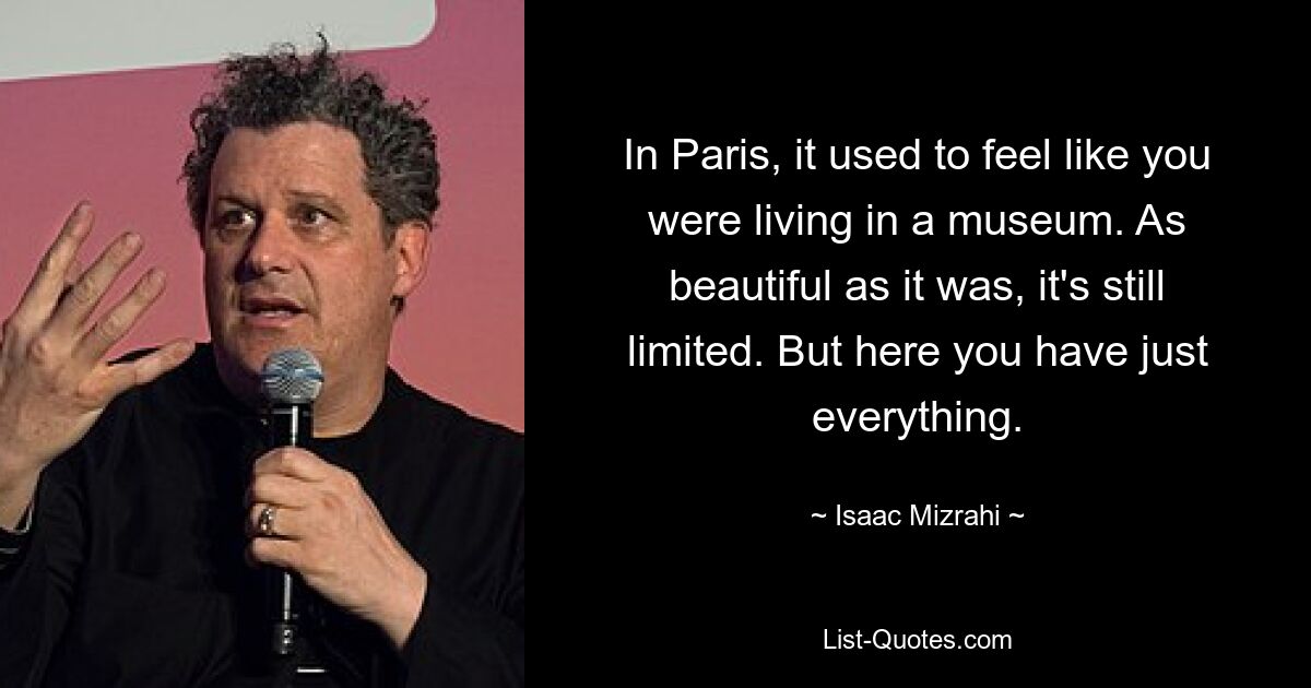 In Paris, it used to feel like you were living in a museum. As beautiful as it was, it's still limited. But here you have just everything. — © Isaac Mizrahi