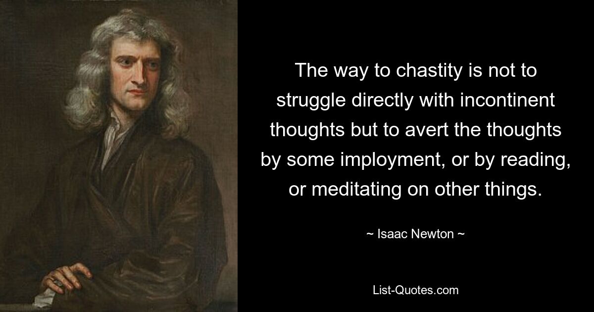 The way to chastity is not to struggle directly with incontinent thoughts but to avert the thoughts by some imployment, or by reading, or meditating on other things. — © Isaac Newton