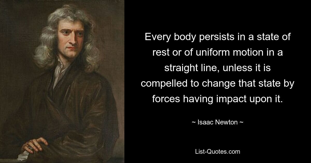 Every body persists in a state of rest or of uniform motion in a straight line, unless it is compelled to change that state by forces having impact upon it. — © Isaac Newton