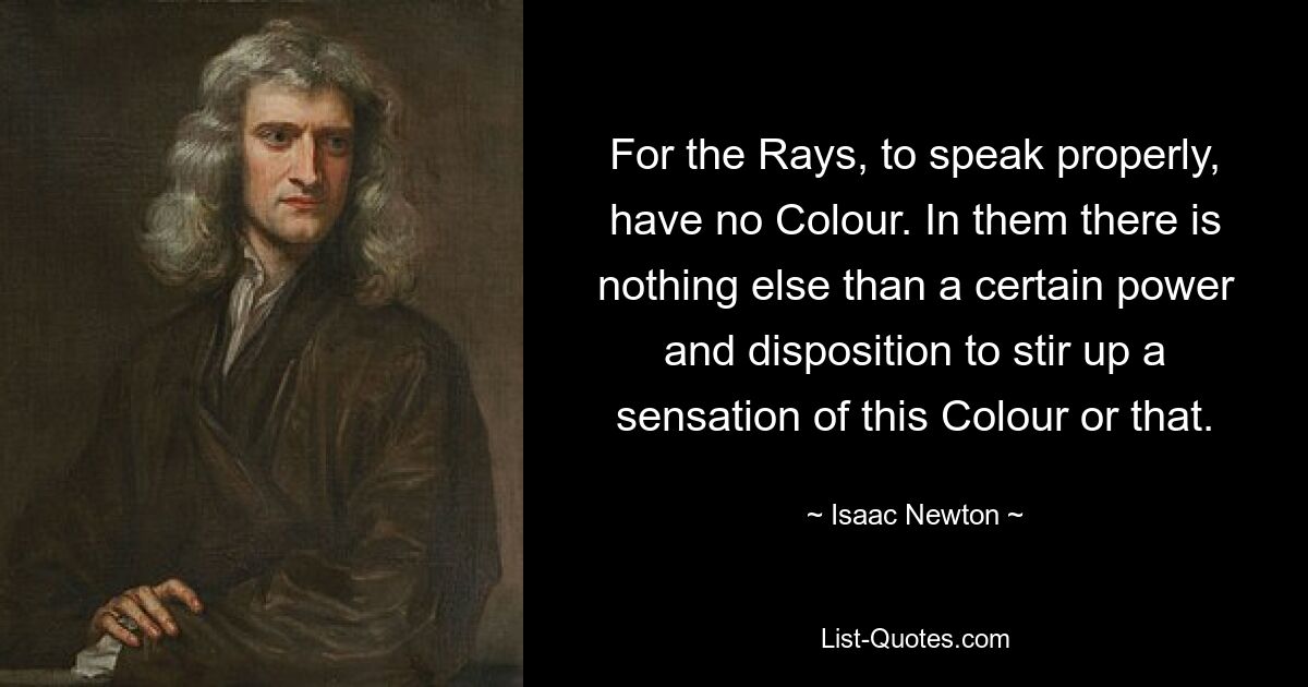 For the Rays, to speak properly, have no Colour. In them there is nothing else than a certain power and disposition to stir up a sensation of this Colour or that. — © Isaac Newton