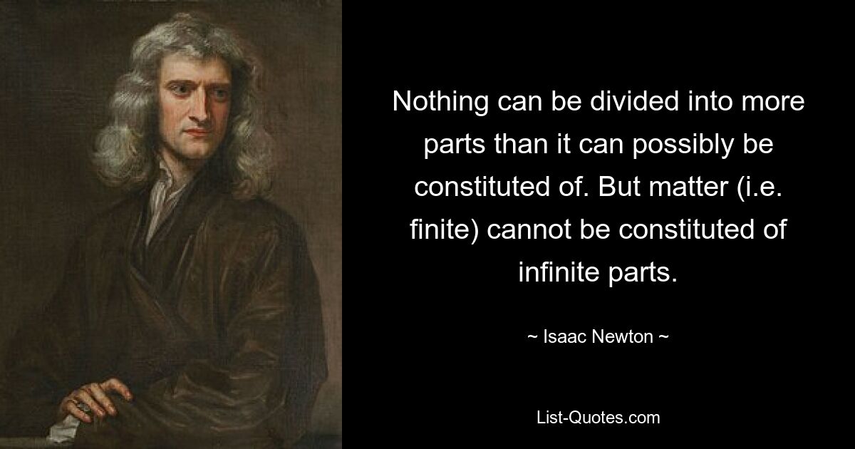 Nothing can be divided into more parts than it can possibly be constituted of. But matter (i.e. finite) cannot be constituted of infinite parts. — © Isaac Newton