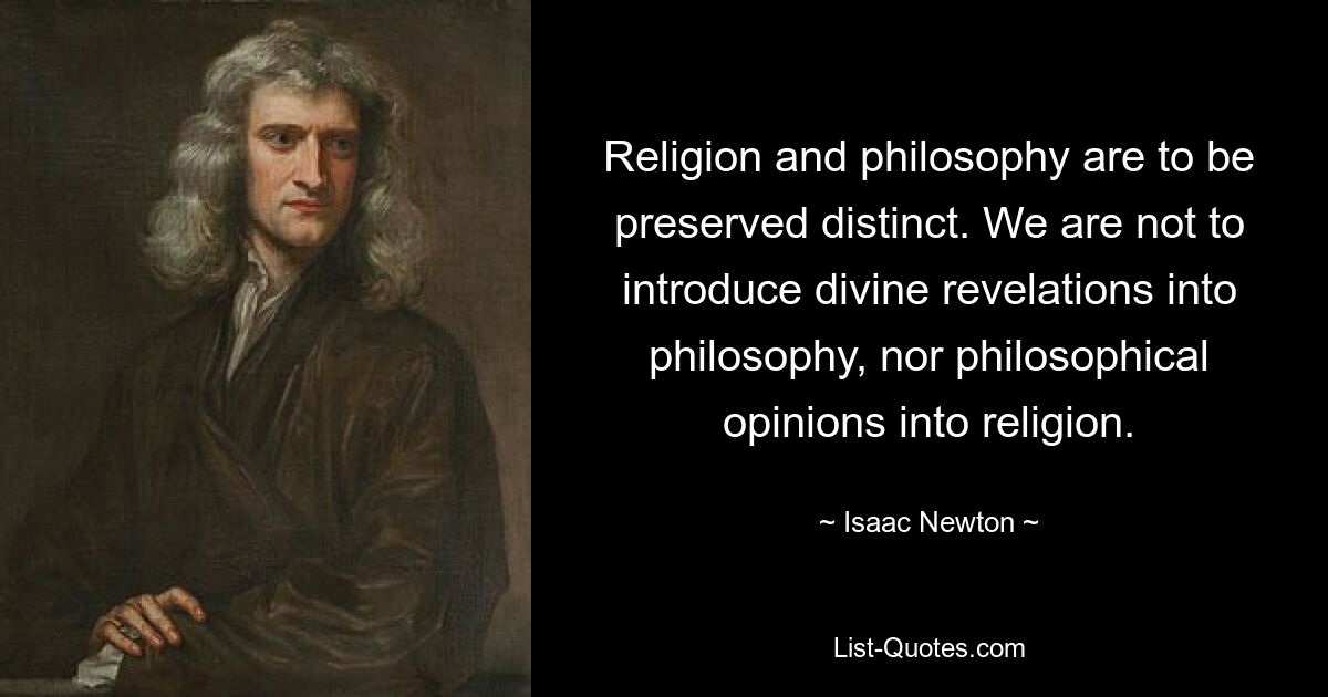 Religion and philosophy are to be preserved distinct. We are not to introduce divine revelations into philosophy, nor philosophical opinions into religion. — © Isaac Newton