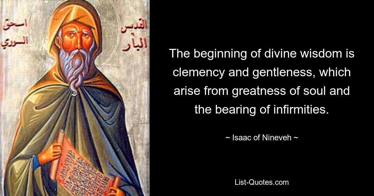 The beginning of divine wisdom is clemency and gentleness, which arise from greatness of soul and the bearing of infirmities. — © Isaac of Nineveh