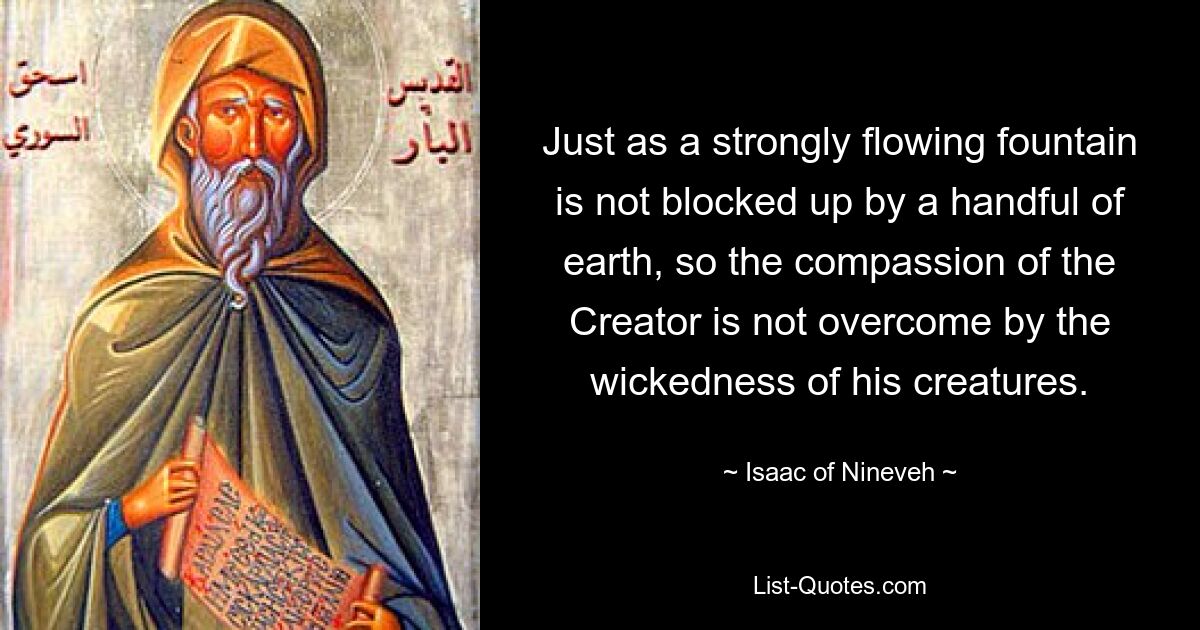 Just as a strongly flowing fountain is not blocked up by a handful of earth, so the compassion of the Creator is not overcome by the wickedness of his creatures. — © Isaac of Nineveh