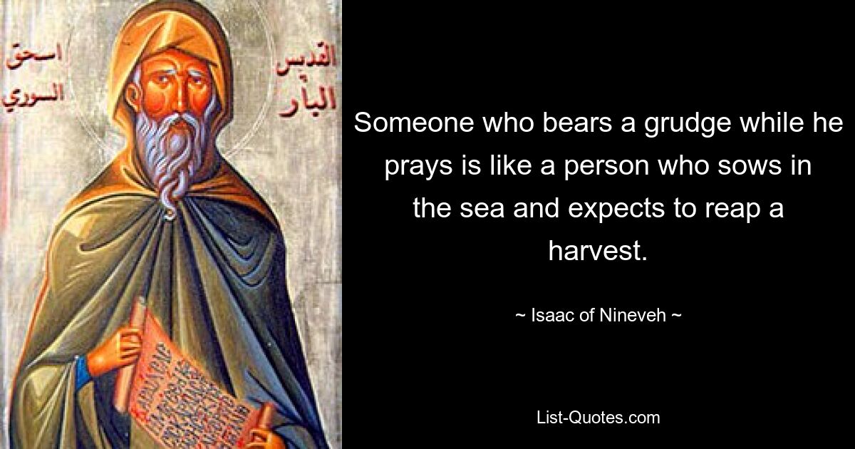 Someone who bears a grudge while he prays is like a person who sows in the sea and expects to reap a harvest. — © Isaac of Nineveh