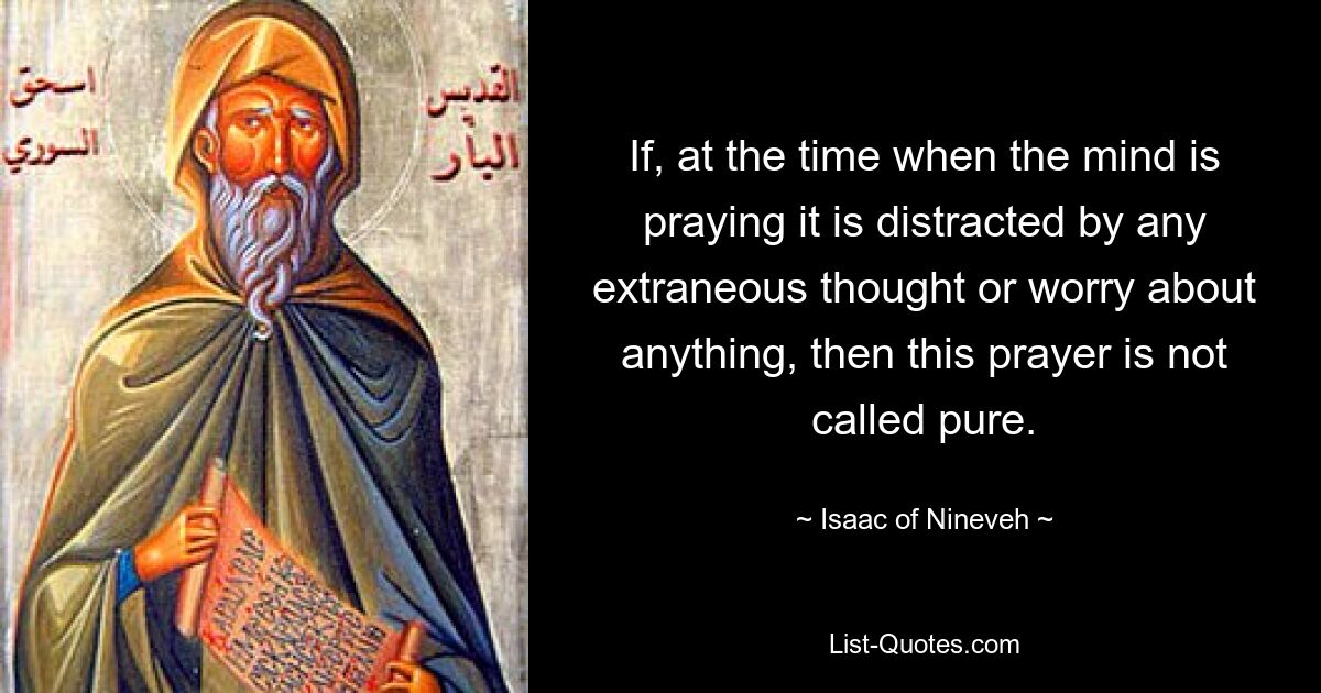 If, at the time when the mind is praying it is distracted by any extraneous thought or worry about anything, then this prayer is not called pure. — © Isaac of Nineveh