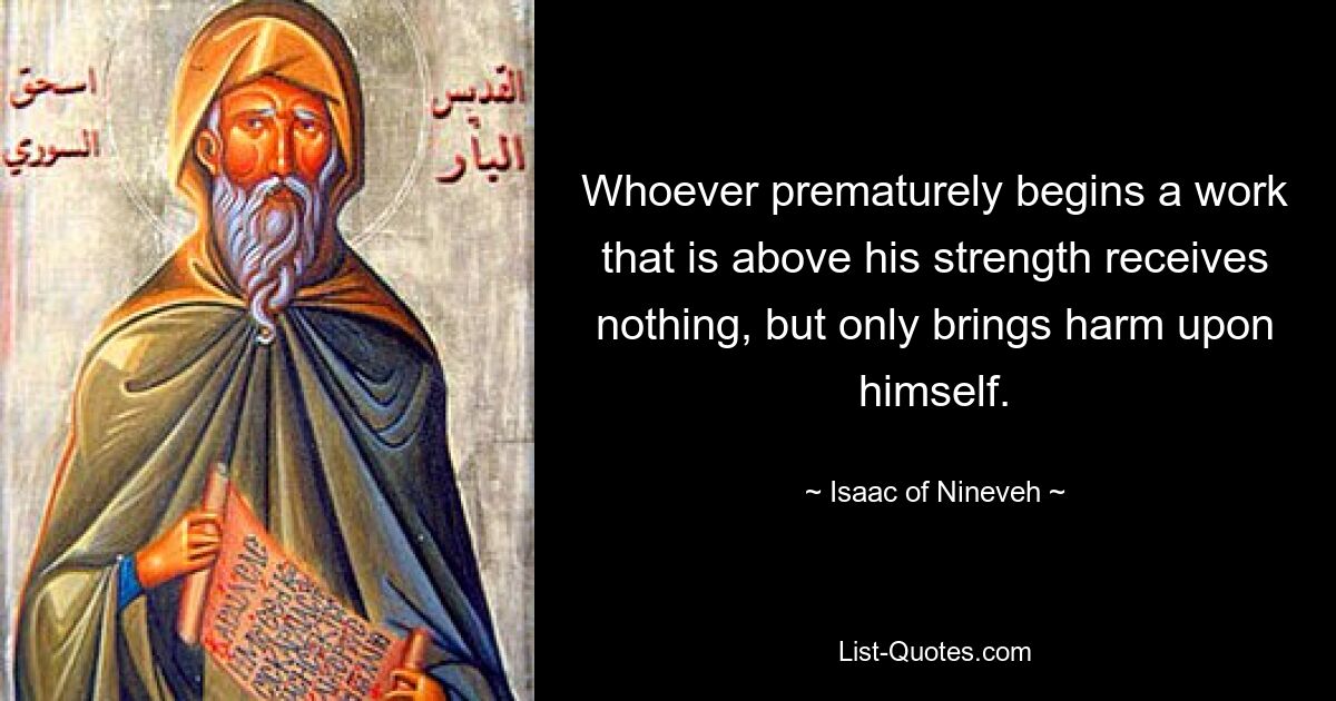 Whoever prematurely begins a work that is above his strength receives nothing, but only brings harm upon himself. — © Isaac of Nineveh