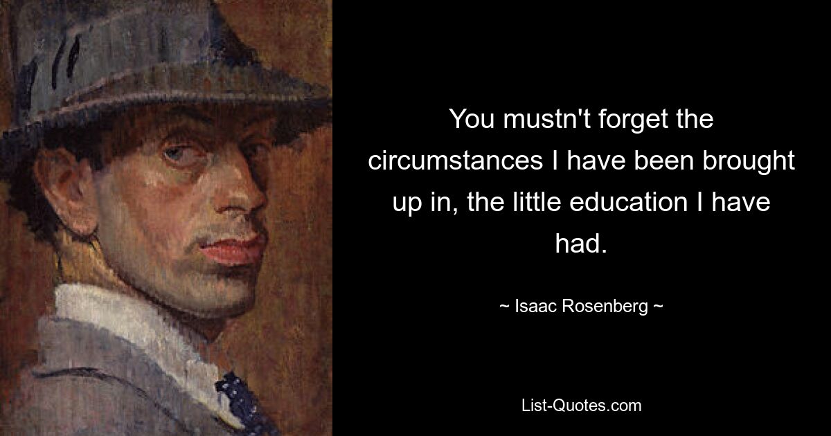 You mustn't forget the circumstances I have been brought up in, the little education I have had. — © Isaac Rosenberg