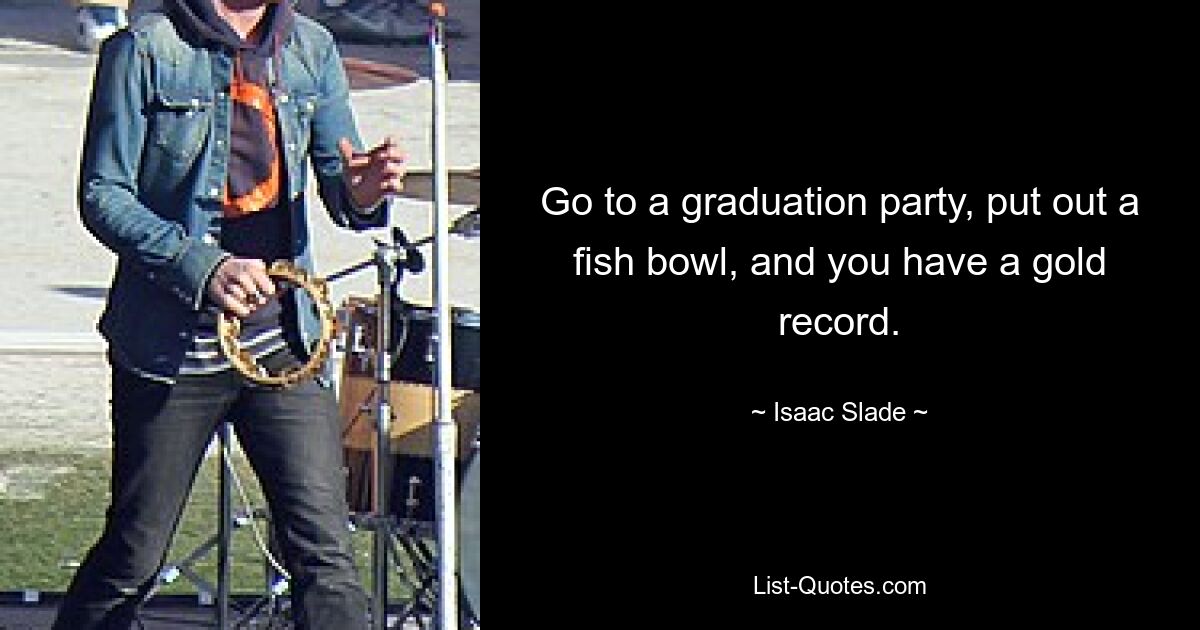 Go to a graduation party, put out a fish bowl, and you have a gold record. — © Isaac Slade