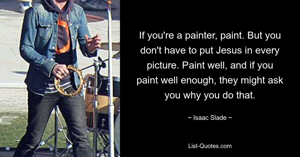 If you're a painter, paint. But you don't have to put Jesus in every picture. Paint well, and if you paint well enough, they might ask you why you do that. — © Isaac Slade