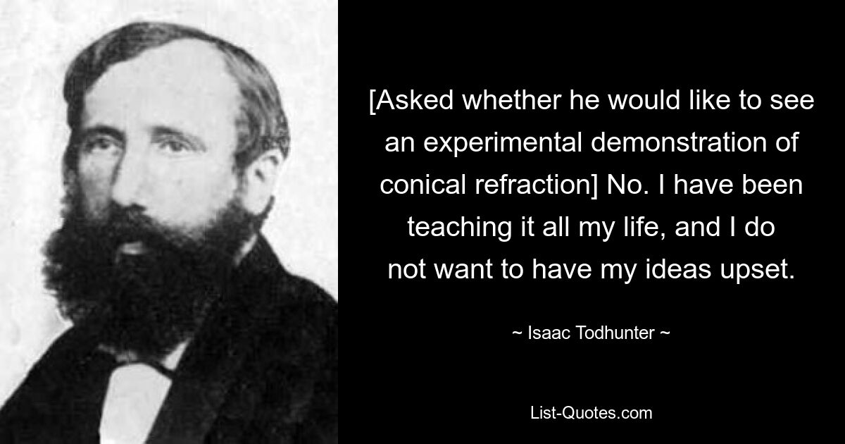 [Asked whether he would like to see an experimental demonstration of conical refraction] No. I have been teaching it all my life, and I do not want to have my ideas upset. — © Isaac Todhunter