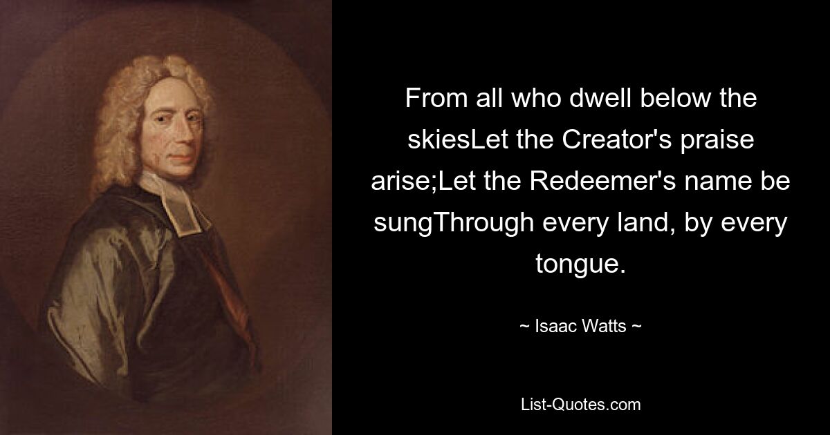 From all who dwell below the skiesLet the Creator's praise arise;Let the Redeemer's name be sungThrough every land, by every tongue. — © Isaac Watts