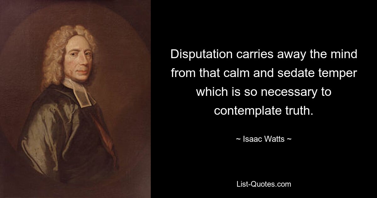 Disputation carries away the mind from that calm and sedate temper which is so necessary to contemplate truth. — © Isaac Watts