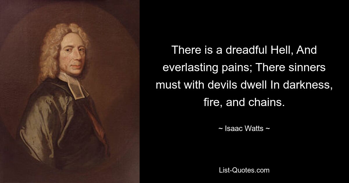 There is a dreadful Hell, And everlasting pains; There sinners must with devils dwell In darkness, fire, and chains. — © Isaac Watts