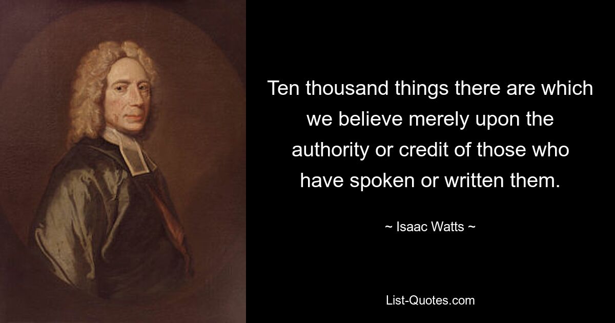 Ten thousand things there are which we believe merely upon the authority or credit of those who have spoken or written them. — © Isaac Watts