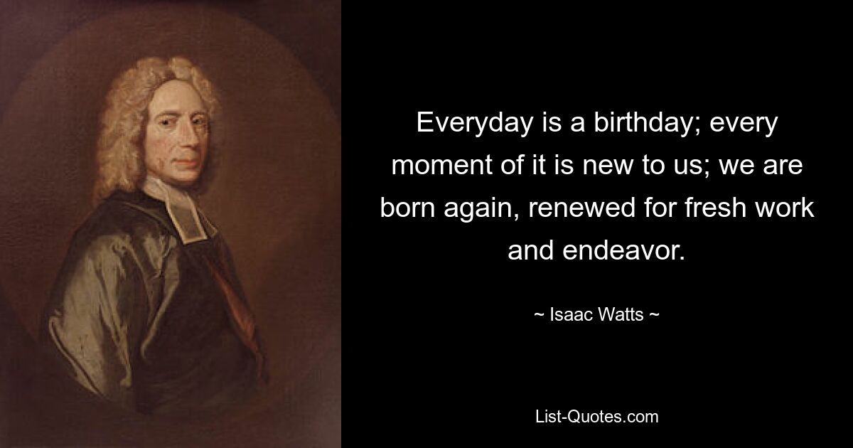 Jeder Tag ist ein Geburtstag; jeder Moment davon ist für uns neu; Wir werden wiedergeboren, erneuert für neue Arbeit und Anstrengung. — © Isaac Watts