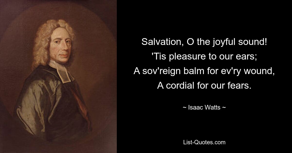 Salvation, O the joyful sound!
'Tis pleasure to our ears;
A sov'reign balm for ev'ry wound,
A cordial for our fears. — © Isaac Watts