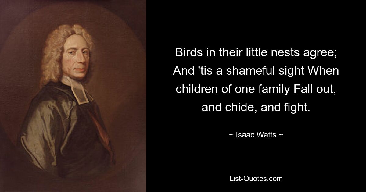 Birds in their little nests agree; And 'tis a shameful sight When children of one family Fall out, and chide, and fight. — © Isaac Watts