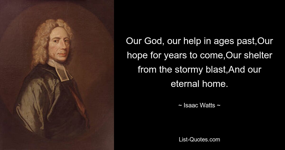 Our God, our help in ages past,Our hope for years to come,Our shelter from the stormy blast,And our eternal home. — © Isaac Watts