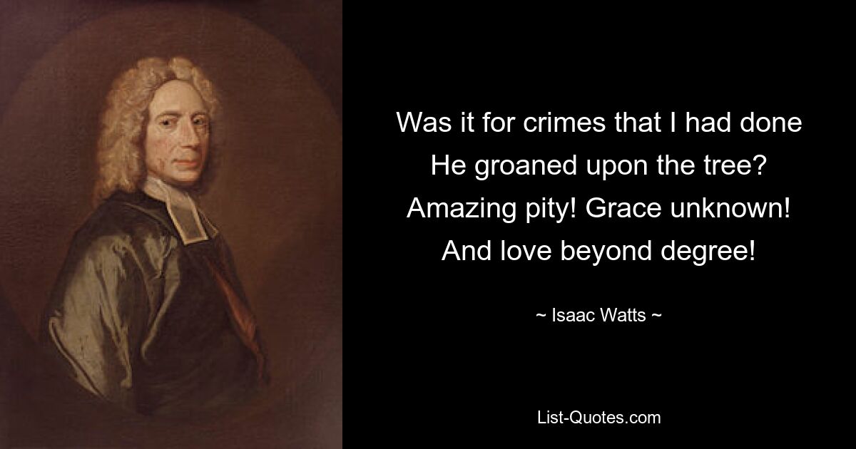 Was it for crimes that I had done
He groaned upon the tree?
Amazing pity! Grace unknown!
And love beyond degree! — © Isaac Watts