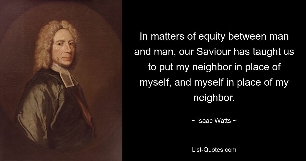 In matters of equity between man and man, our Saviour has taught us to put my neighbor in place of myself, and myself in place of my neighbor. — © Isaac Watts