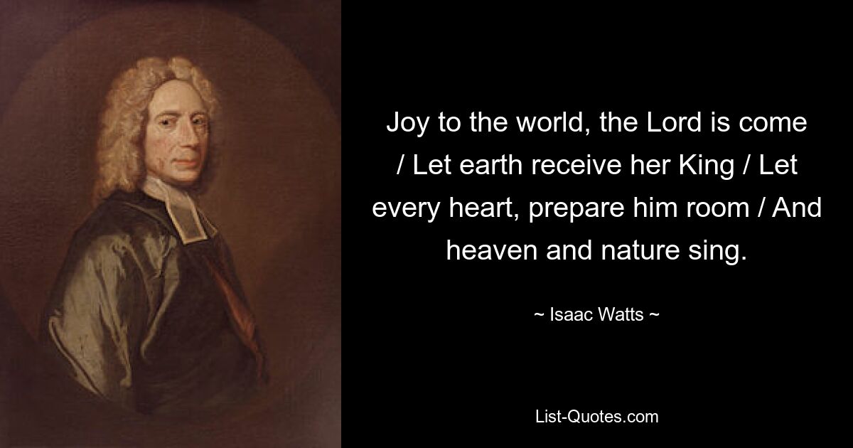 Joy to the world, the Lord is come / Let earth receive her King / Let every heart, prepare him room / And heaven and nature sing. — © Isaac Watts