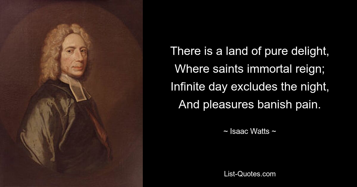 There is a land of pure delight, Where saints immortal reign; Infinite day excludes the night, And pleasures banish pain. — © Isaac Watts