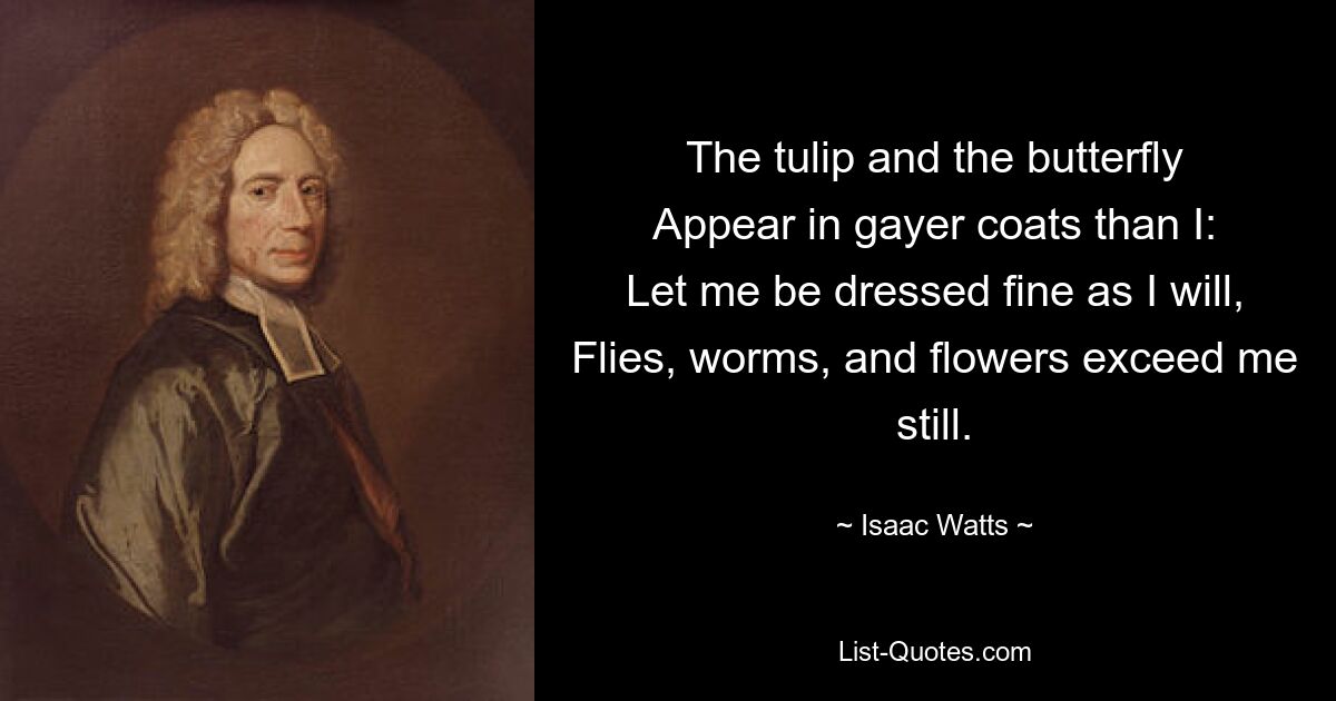 The tulip and the butterfly
Appear in gayer coats than I:
Let me be dressed fine as I will,
Flies, worms, and flowers exceed me still. — © Isaac Watts