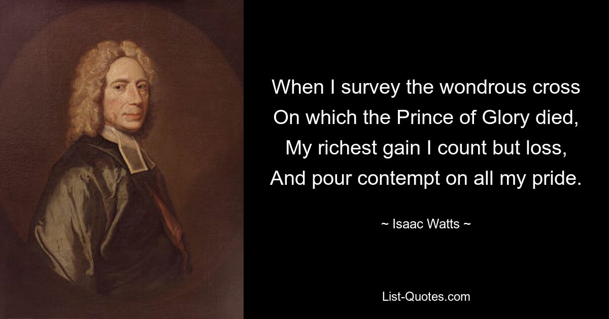 When I survey the wondrous cross
On which the Prince of Glory died,
My richest gain I count but loss,
And pour contempt on all my pride. — © Isaac Watts