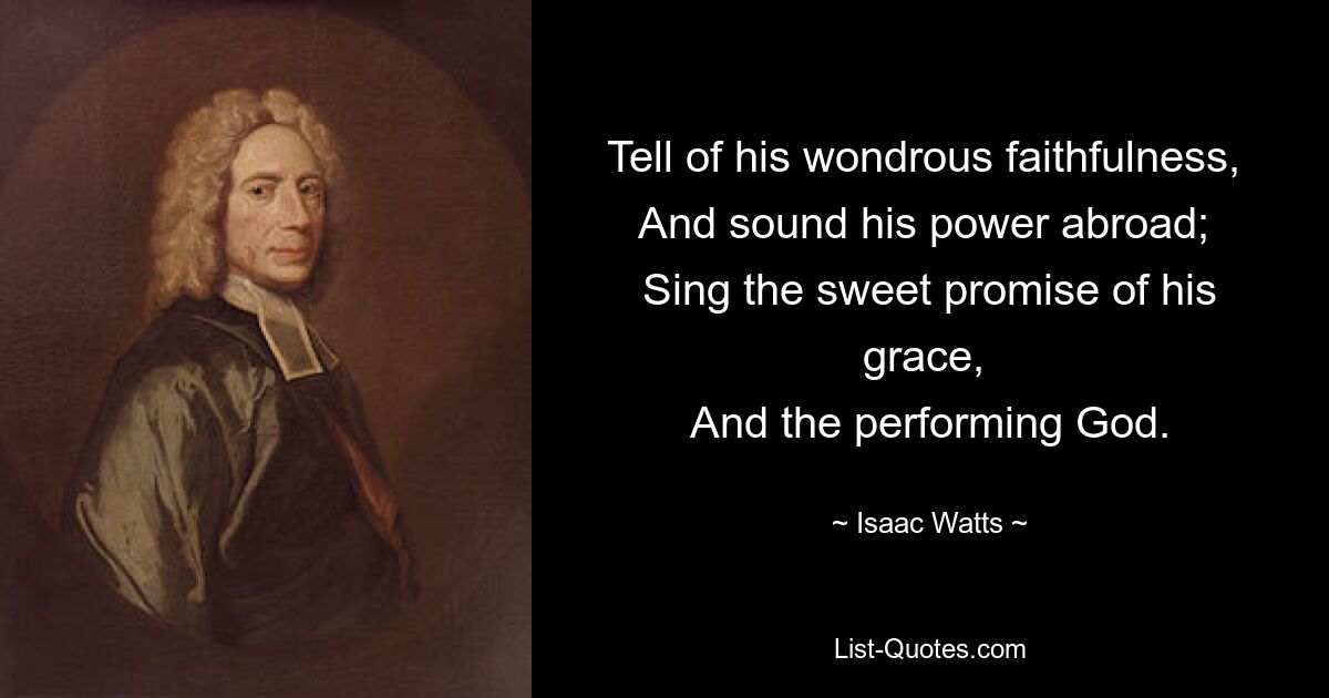 Tell of his wondrous faithfulness, 
And sound his power abroad; 
Sing the sweet promise of his grace, 
And the performing God. — © Isaac Watts