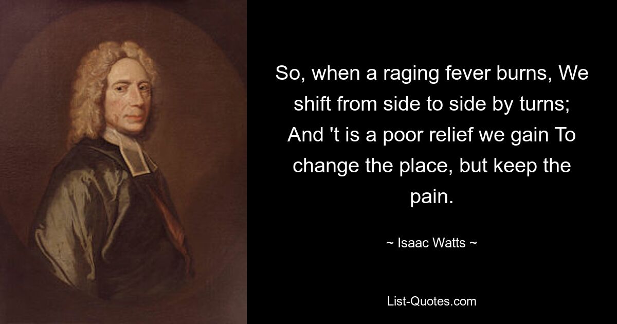 So, when a raging fever burns, We shift from side to side by turns; And 't is a poor relief we gain To change the place, but keep the pain. — © Isaac Watts