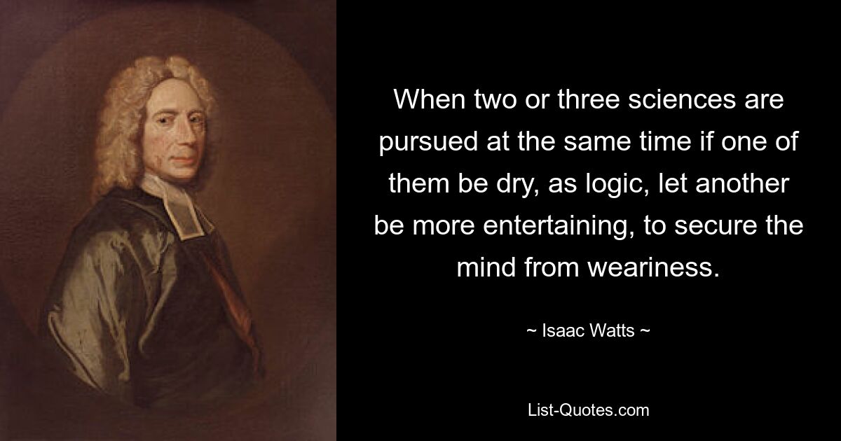 When two or three sciences are pursued at the same time if one of them be dry, as logic, let another be more entertaining, to secure the mind from weariness. — © Isaac Watts