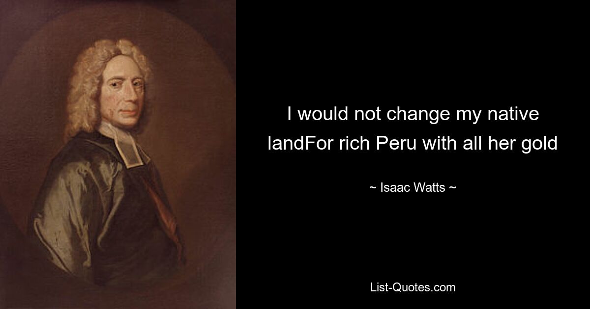 I would not change my native landFor rich Peru with all her gold — © Isaac Watts