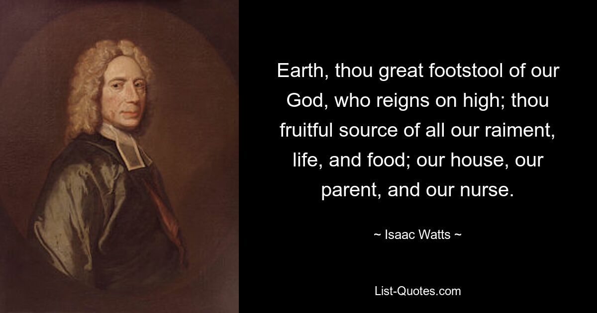 Earth, thou great footstool of our God, who reigns on high; thou fruitful source of all our raiment, life, and food; our house, our parent, and our nurse. — © Isaac Watts