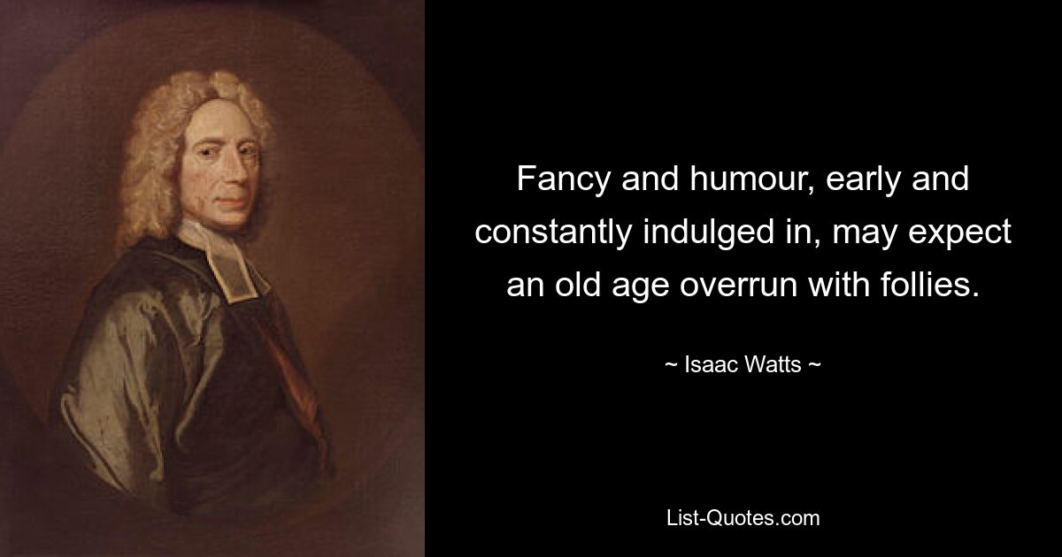 Fancy and humour, early and constantly indulged in, may expect an old age overrun with follies. — © Isaac Watts