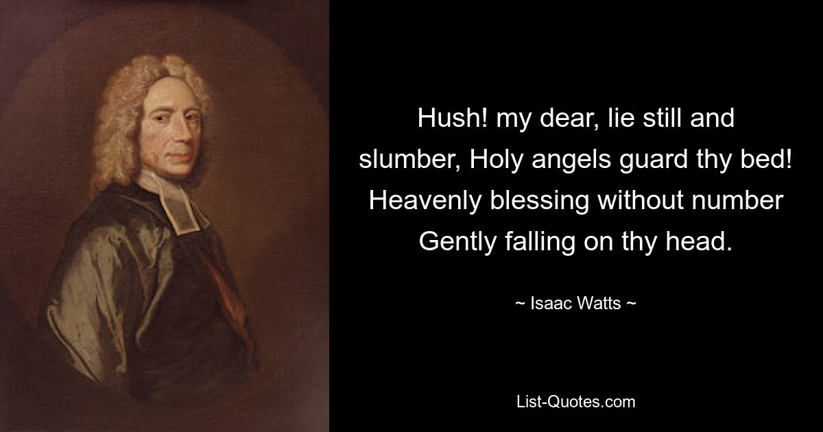 Hush! my dear, lie still and slumber, Holy angels guard thy bed! Heavenly blessing without number Gently falling on thy head. — © Isaac Watts