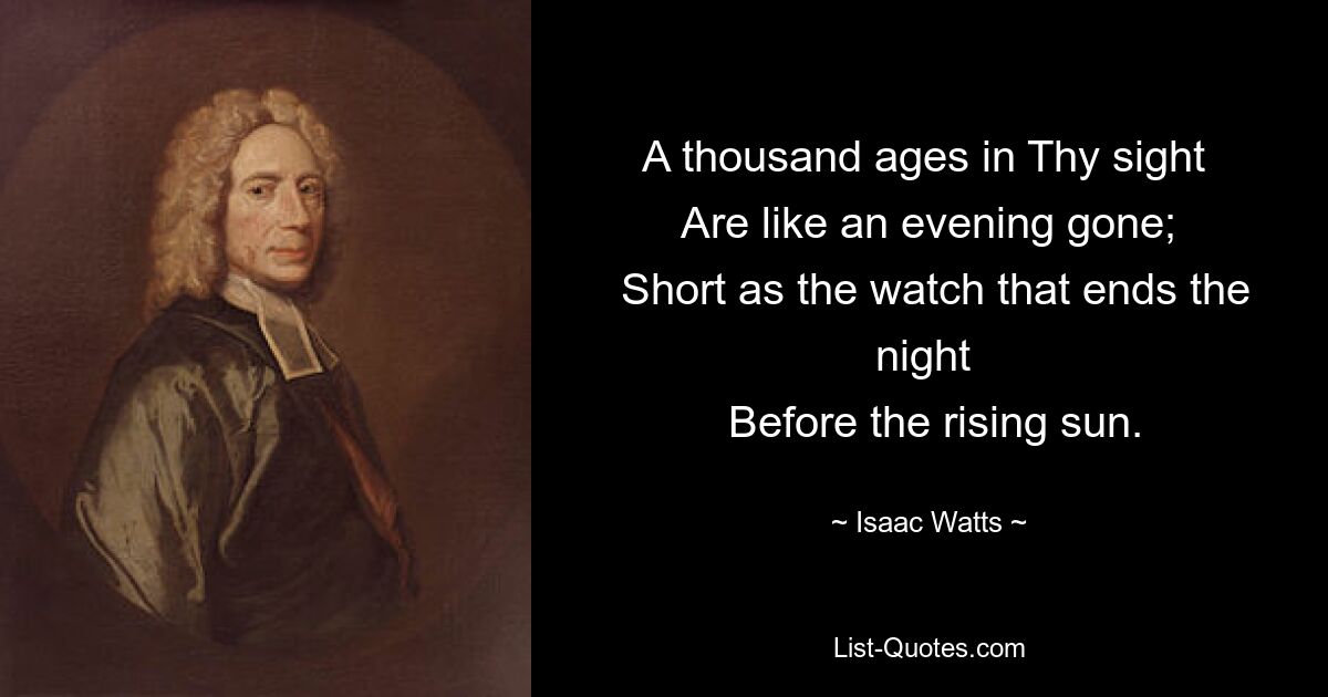 A thousand ages in Thy sight 
 Are like an evening gone; 
 Short as the watch that ends the night 
 Before the rising sun. — © Isaac Watts