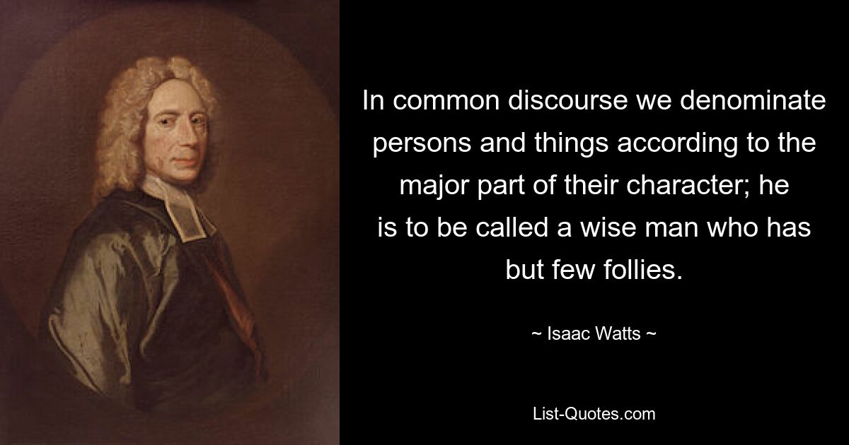 In common discourse we denominate persons and things according to the major part of their character; he is to be called a wise man who has but few follies. — © Isaac Watts