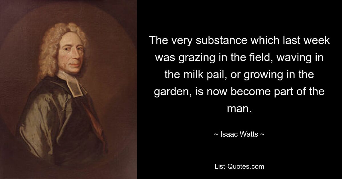 The very substance which last week was grazing in the field, waving in the milk pail, or growing in the garden, is now become part of the man. — © Isaac Watts