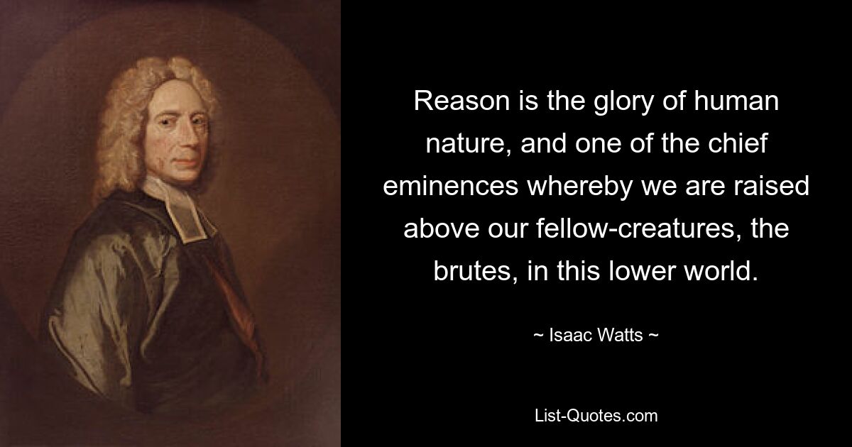 Reason is the glory of human nature, and one of the chief eminences whereby we are raised above our fellow-creatures, the brutes, in this lower world. — © Isaac Watts