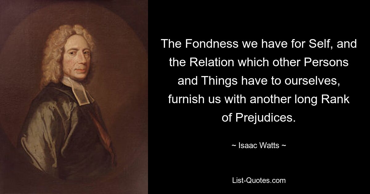 The Fondness we have for Self, and the Relation which other Persons and Things have to ourselves, furnish us with another long Rank of Prejudices. — © Isaac Watts