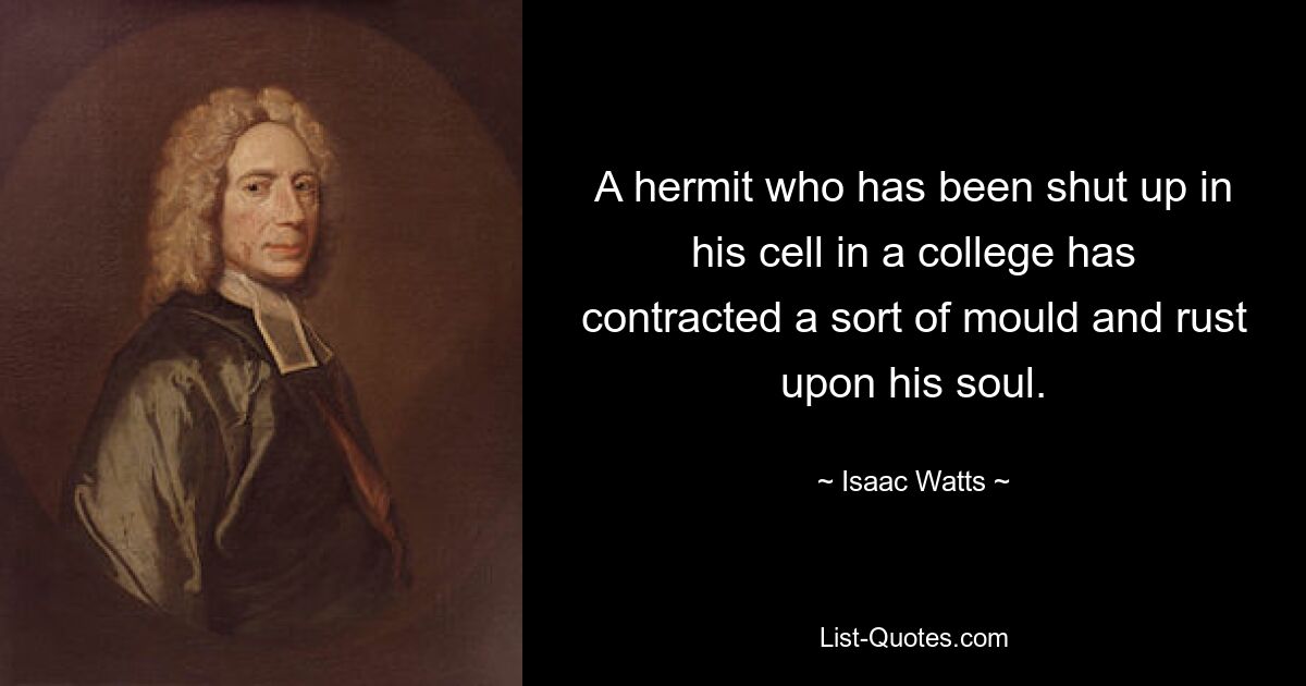 A hermit who has been shut up in his cell in a college has contracted a sort of mould and rust upon his soul. — © Isaac Watts