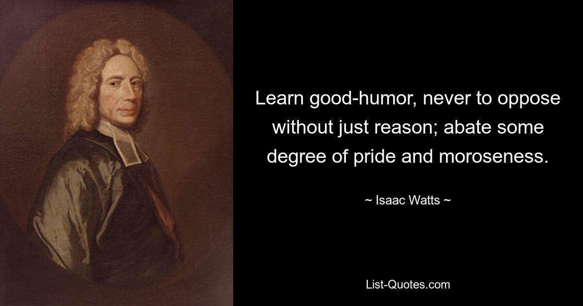 Learn good-humor, never to oppose without just reason; abate some degree of pride and moroseness. — © Isaac Watts