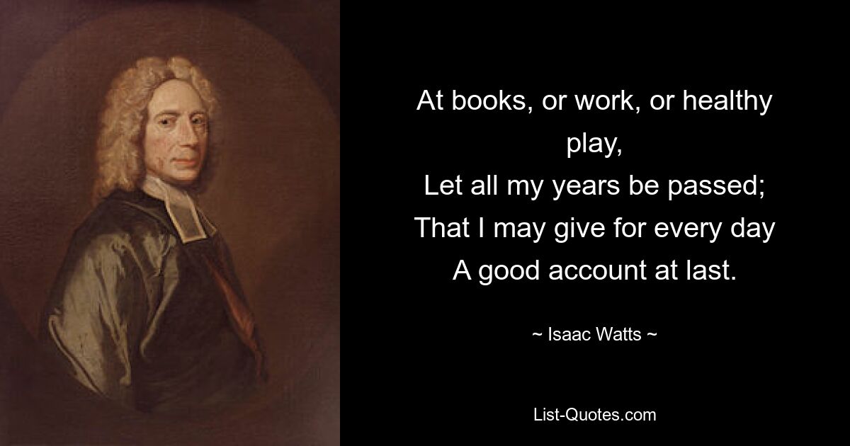 At books, or work, or healthy play,
Let all my years be passed;
That I may give for every day
A good account at last. — © Isaac Watts