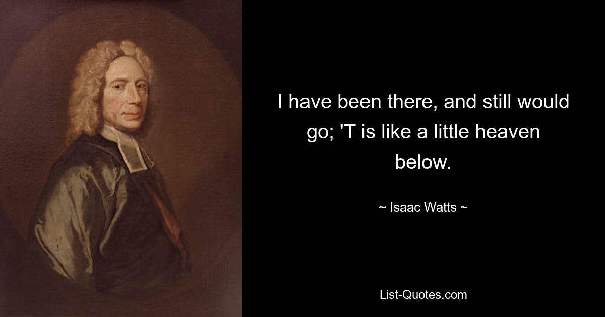 I have been there, and still would go; 'T is like a little heaven below. — © Isaac Watts