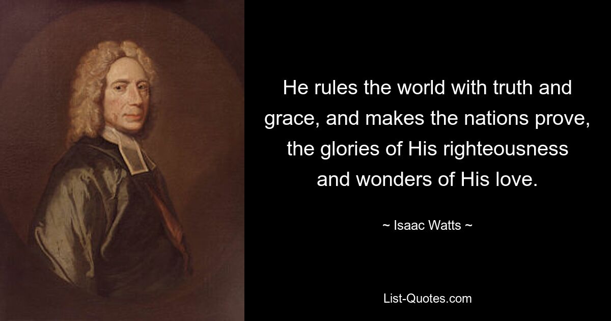 He rules the world with truth and grace, and makes the nations prove, the glories of His righteousness and wonders of His love. — © Isaac Watts