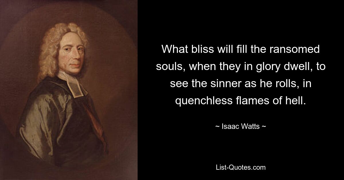 What bliss will fill the ransomed souls, when they in glory dwell, to see the sinner as he rolls, in quenchless flames of hell. — © Isaac Watts