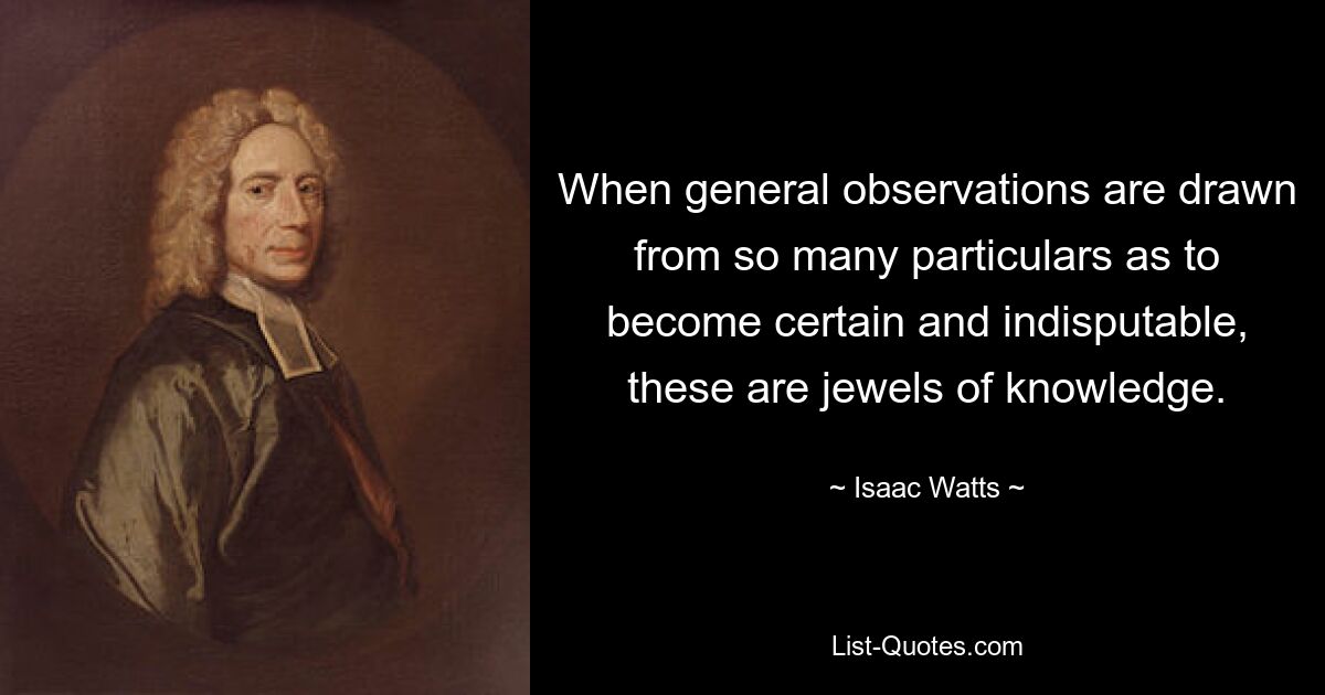 When general observations are drawn from so many particulars as to become certain and indisputable, these are jewels of knowledge. — © Isaac Watts